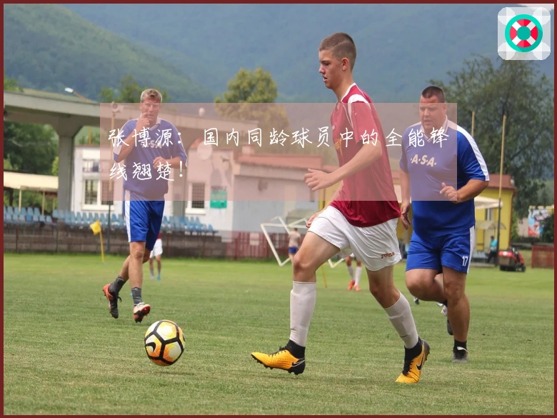 张博源：国内同龄球员中的全能锋线翘楚！