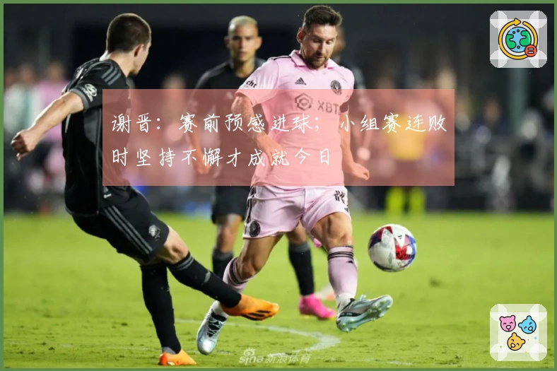 谢晋：赛前预感进球；小组赛连败时坚持不懈才成就今日