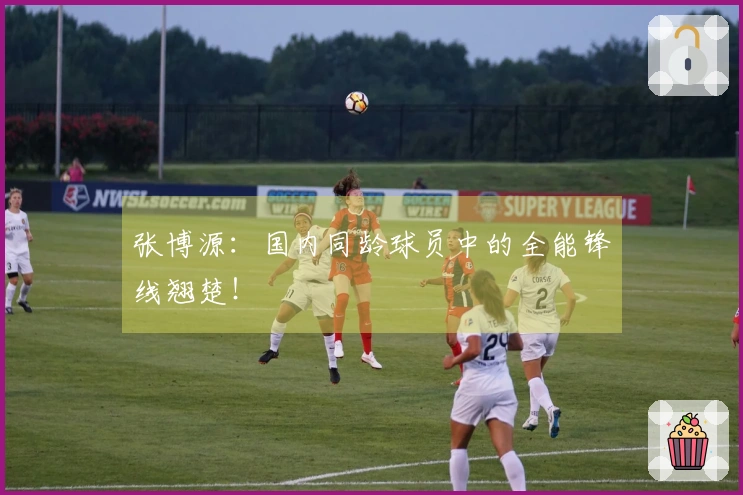 张博源：国内同龄球员中的全能锋线翘楚！