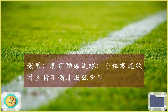 谢晋：赛前预感进球；小组赛连败时坚持不懈才成就今日