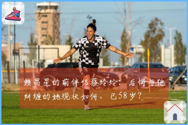 赖昌星的前伴侣蔡玲玲：后悔与他纠缠的她现状如何，已58岁？